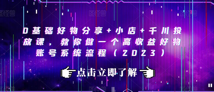 0基础好物分享+小店+千川投放课，教你做一个高收益好物账号系统流程（2023）-最全资源库