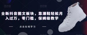 全新抖音图文板块，靠潮鞋轻松月入过万，零门槛，保姆级教学【揭秘】-最全资源库