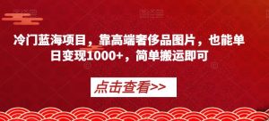 冷门蓝海项目，靠高端奢侈品图片，也能单日变现1000+，简单搬运即可【揭秘】-最全资源库