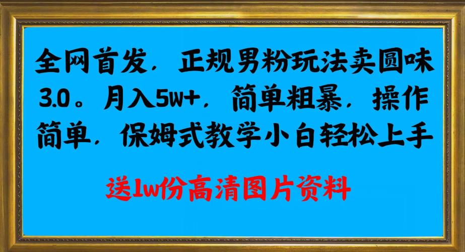 全网首发正规男粉玩法卖圆味3.0,月入5W+,简单粗暴,操作简单,保姆式教学,小白轻松上手-最全资源库