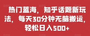 热门蓝海，知乎话题新玩法，每天30分钟无脑搬运，轻松日入500+【揭秘】-最全资源库