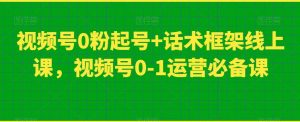 视频号0粉起号+话术框架线上课，视频号0-1运营必备课-最全资源库