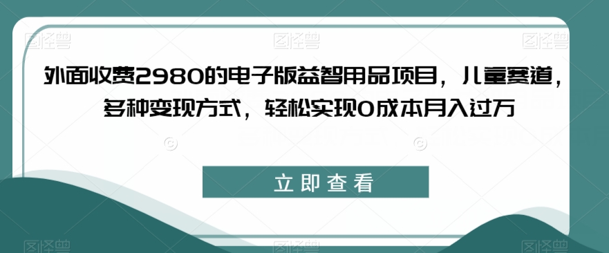 外面收费2980的电子版益智用品项目，儿童赛道，多种变现方式，轻松实现0成本月入过万【揭秘】-最全资源库
