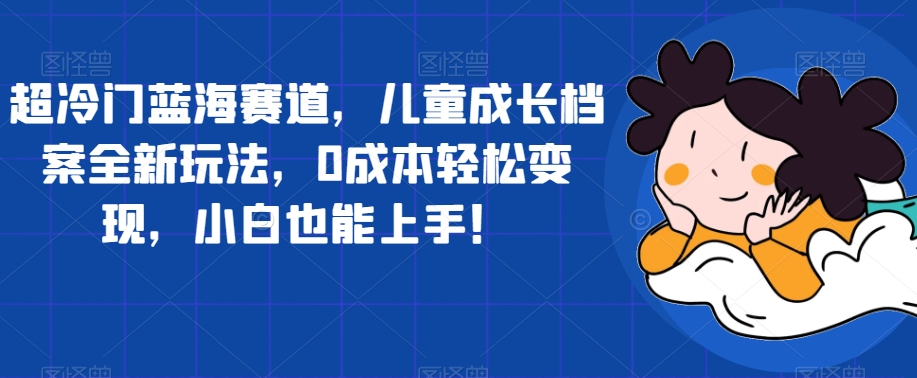 超冷门蓝海赛道，儿童成长档案全新玩法，0成本轻松变现，小白也能上手【揭秘】-最全资源库