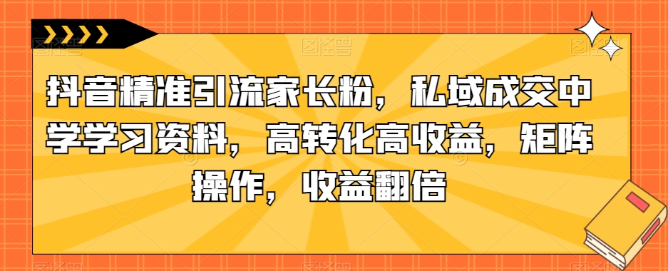 抖音精准引流家长粉，私域成交中学学习资料，高转化高收益，矩阵操作，收益翻倍【揭秘】-最全资源库