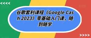 谷歌套利课程《Google Cash 2023》零基础入门课,随到随学-最全资源库