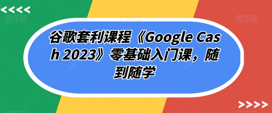 谷歌套利课程《Google Cash 2023》零基础入门课,随到随学-最全资源库