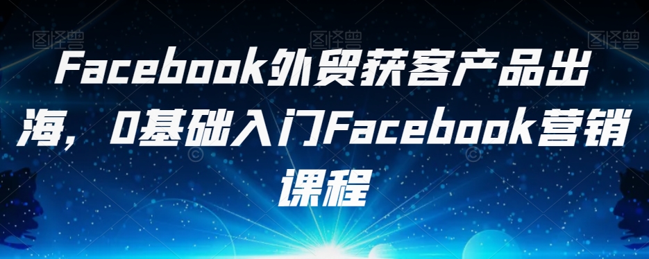 Facebook外贸获客产品出海，0基础入门Facebook营销课程-最全资源库