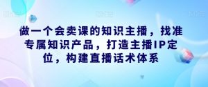 做一个会卖课的知识主播，找准专属知识产品，打造主播IP定位，构建直播话术体系-最全资源库