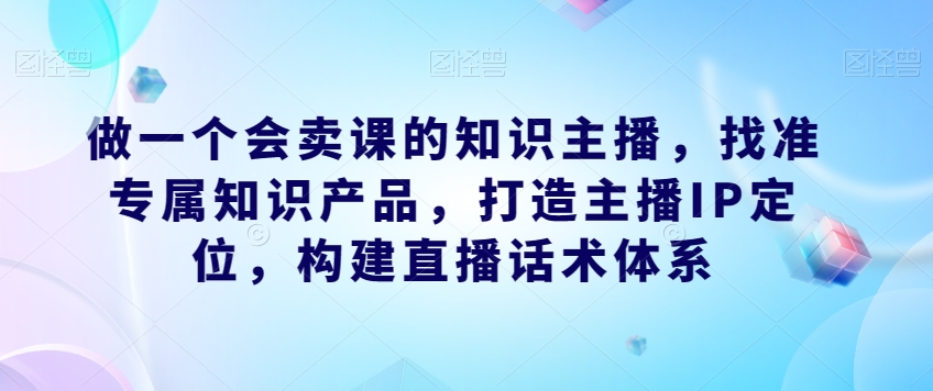 做一个会卖课的知识主播,找准专属知识产品,打造主播IP定位,构建直播话术体系-最全资源库