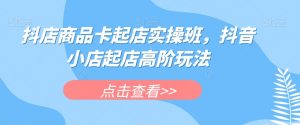 抖店商品卡起店实操班，抖音小店起店高阶玩法-最全资源库