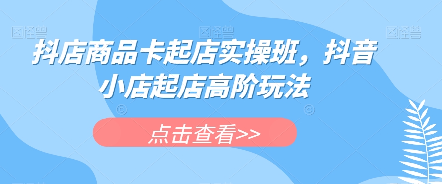 抖店商品卡起店实操班，抖音小店起店高阶玩法-最全资源库