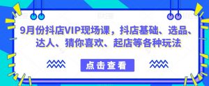 9月份抖店VIP现场课,抖音小店基础、选品、达人、猜你喜欢、起店等各种玩法-最全资源库