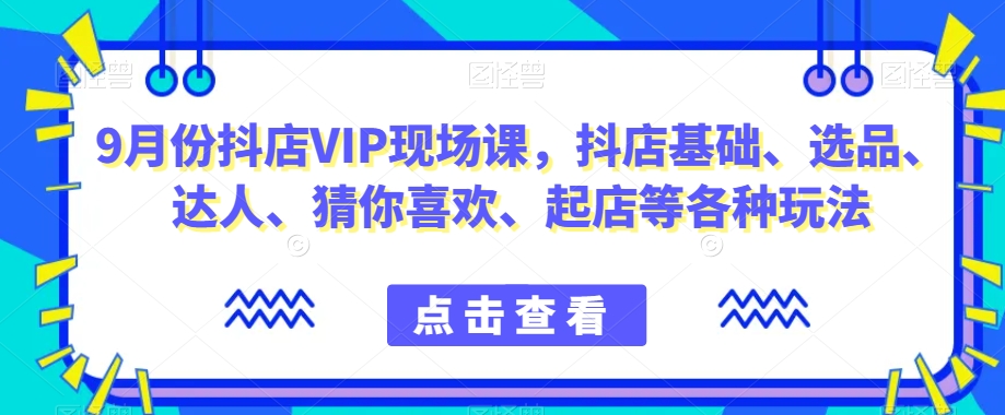 9月份抖店VIP现场课,抖音小店基础、选品、达人、猜你喜欢、起店等各种玩法-最全资源库