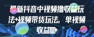 最新抖音中视频撸收益玩法+视频带货，单视频收益1000+-最全资源库