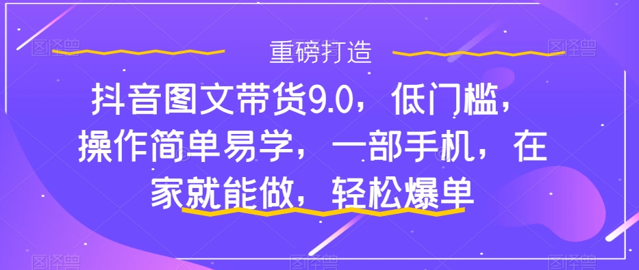 抖音图文带货9.0，低门槛，操作简单易学，一部手机，在家就能做，轻松爆单-最全资源库