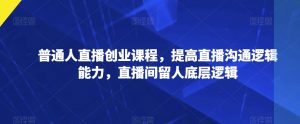 普通人直播创业课程,提高直播沟通逻辑能力,直播间留人底层逻辑-最全资源库