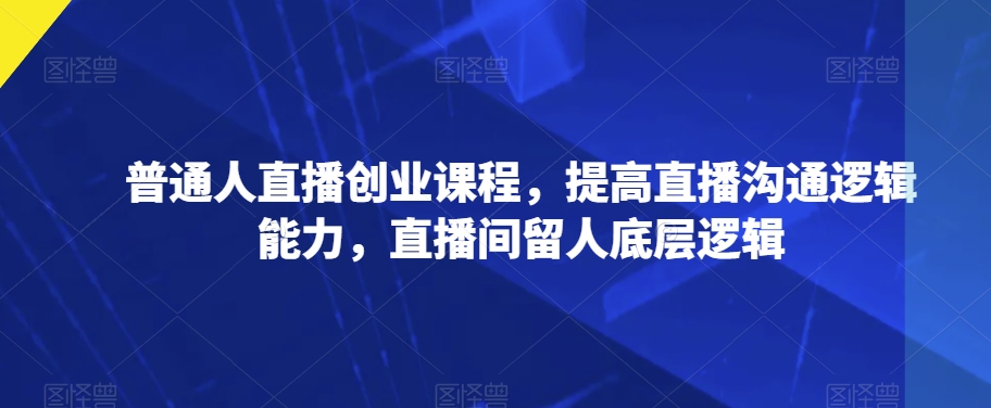 普通人直播创业课程，提高直播沟通逻辑能力，直播间留人底层逻辑-最全资源库