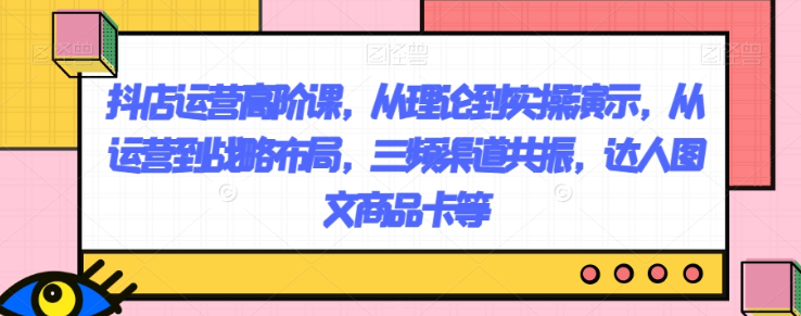 抖店运营高阶课，从理论到实操演示，从运营到战略布局，三频渠道共振，达人图文商品卡等-最全资源库
