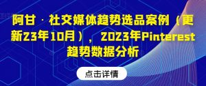 阿甘·社交媒体趋势选品案例(更新23年10月),2023年Pinterest趋势数据分析-最全资源库