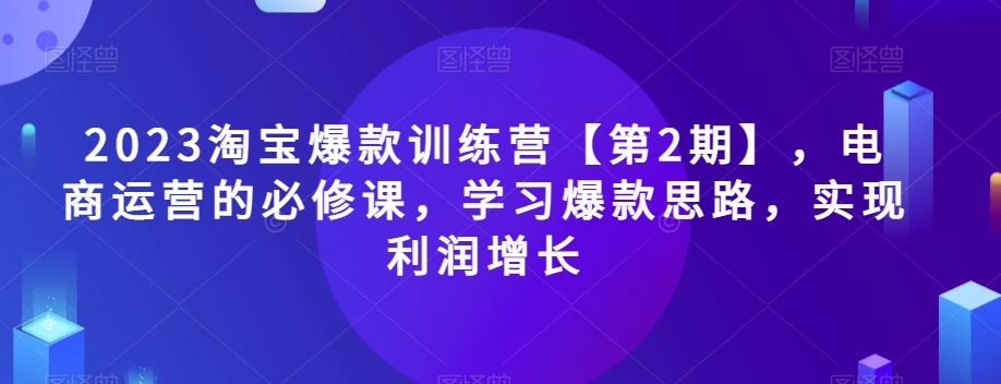 2023淘宝爆款训练营【第2期】,电商运营的必修课,学习爆款思路,实现利润增长-最全资源库