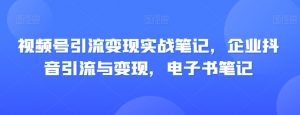 视频号引流变现实战笔记，企业抖音引流与变现，电子书笔记-最全资源库