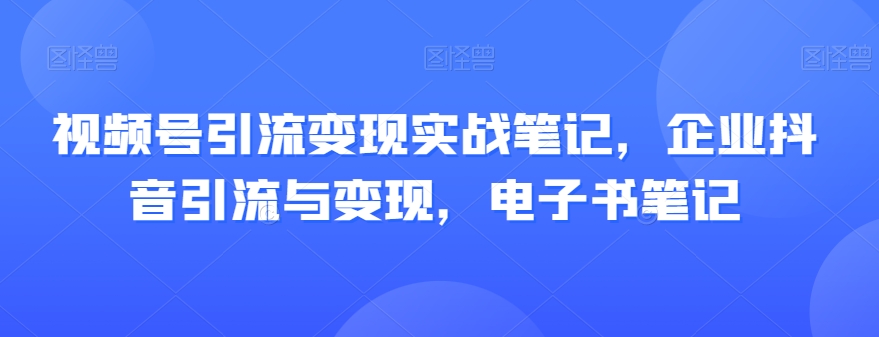 视频号引流变现实战笔记，企业抖音引流与变现，电子书笔记-最全资源库