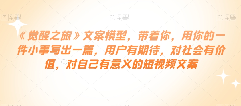 《觉醒之旅》文案模型，带着你，用你的一件小事写出一篇，用户有期待，对社会有价值，对自己有意义的短视频文案-最全资源库