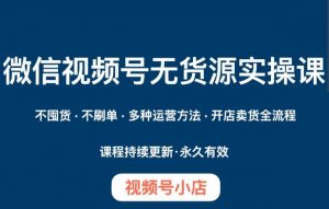 微信视频号小店无货源实操课程，​不囤货·不刷单·多种运营方法·开店卖货全流程-最全资源库