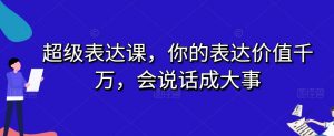 超级表达课，你的表达价值千万，会说话成大事-最全资源库