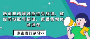 培训机构同城招生实战课,教你同城账号搭建,直播售卖体验课包-最全资源库