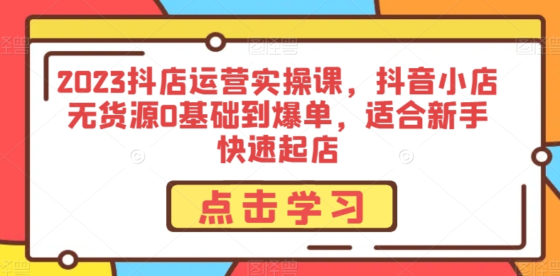 2023抖店运营实操课,抖音小店无货源0基础到爆单,适合新手快速起店-最全资源库