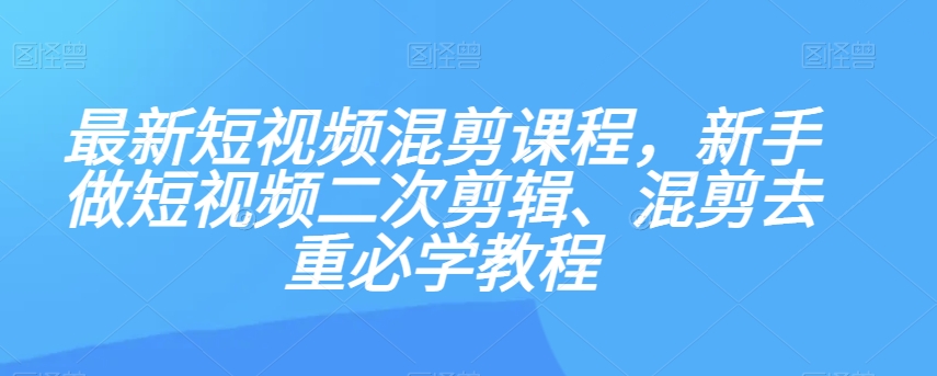 最新短视频混剪课程，新手做短视频二次剪辑、混剪去重必学教程-最全资源库
