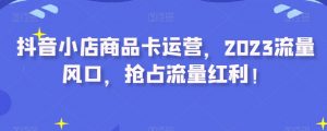 抖音小店商品卡运营,2023流量风口,抢占流量红利!-最全资源库