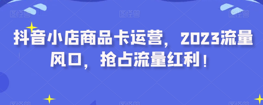 抖音小店商品卡运营,2023流量风口,抢占流量红利!-最全资源库