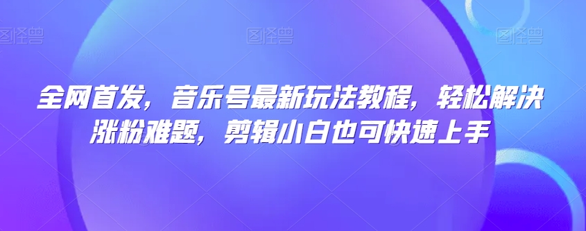 全网首发，音乐号最新玩法教程，轻松解决涨粉难题，剪辑小白也可快速上手-最全资源库