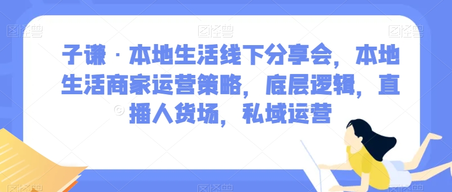 子谦·本地生活线下分享会,本地生活商家运营策略,底层逻辑,直播人货场,私域运营-最全资源库