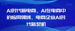 Al时代新电商，Al在电商中的应用领域，电商企业AI时代新契机-最全资源库
