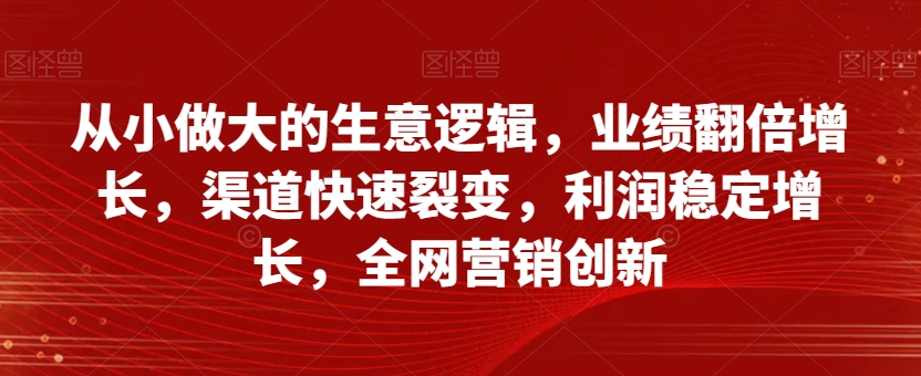 从小做大的生意逻辑，业绩翻倍增长，渠道快速裂变，利润稳定增长，全网营销创新-最全资源库