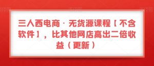 三人西电商·无货源课程【不含软件】，比其他网店高出二倍收益（更新）-最全资源库