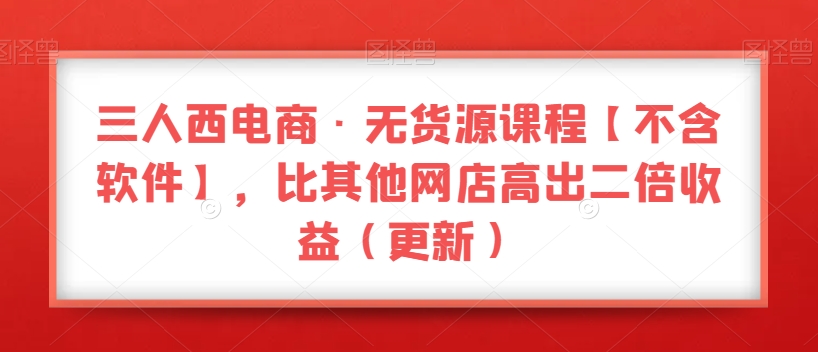 三人西电商·无货源课程【不含软件】，比其他网店高出二倍收益（更新）-最全资源库