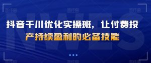 抖音千川优化实操班，让付费投产持续盈利的必备技能-最全资源库