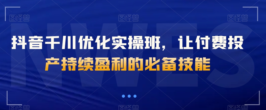 抖音千川优化实操班，让付费投产持续盈利的必备技能-最全资源库