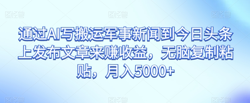 通过AI写搬运军事新闻到今日头条上发布文章来赚收益，无脑复制粘贴，月入5000+【揭秘】-最全资源库