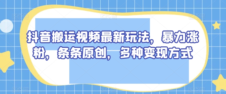抖音搬运视频最新玩法，暴力涨粉，条条原创，多种变现方式【揭秘】-最全资源库