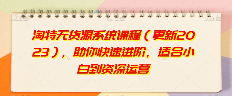 淘特无货源系统课程（更新2023），助你快速进阶，适合小白到资深运营-最全资源库