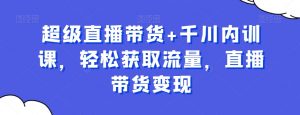 超级直播带货+千川内训课,轻松获取流量,直播带货变现-最全资源库