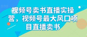 视频号卖书直播实操营，视频号最大风囗项目直播卖书-最全资源库