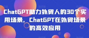 ChatGPT助力外贸人的30个实用场景，ChatGPT在外贸场景的高效应用-最全资源库