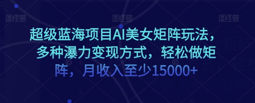 超级蓝海项目AI美女矩阵玩法，多种瀑力变现方式，轻松做矩阵，月收入至少15000+【揭秘】-最全资源库